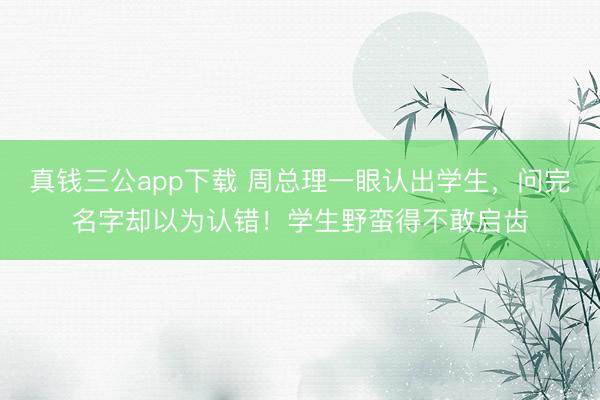 真钱三公app下载 周总理一眼认出学生，问完名字却以为认错！学生野蛮得不敢启齿