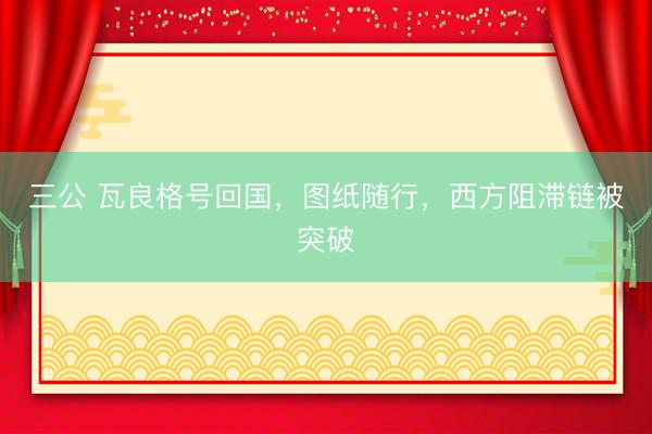 三公 瓦良格号回国，图纸随行，西方阻滞链被突破
