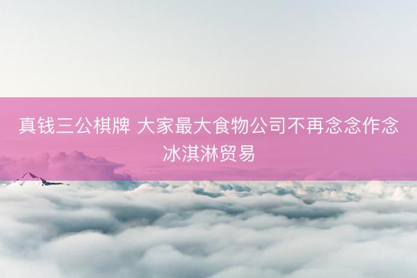 真钱三公棋牌 大家最大食物公司不再念念作念冰淇淋贸易
