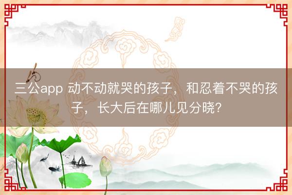 三公app 动不动就哭的孩子，和忍着不哭的孩子，长大后在哪儿见分晓？