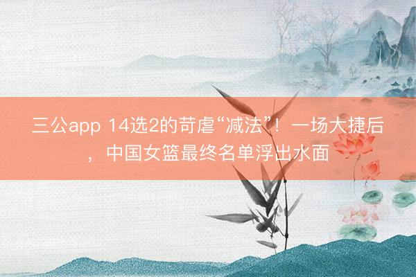 三公app 14选2的苛虐“减法”！一场大捷后，中国女篮最终名单浮出水面