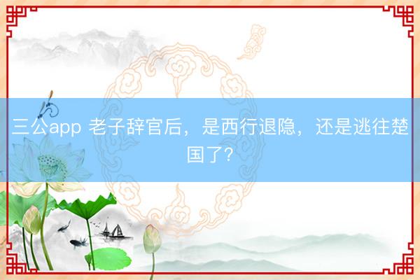 三公app 老子辞官后，是西行退隐，还是逃往楚国了？