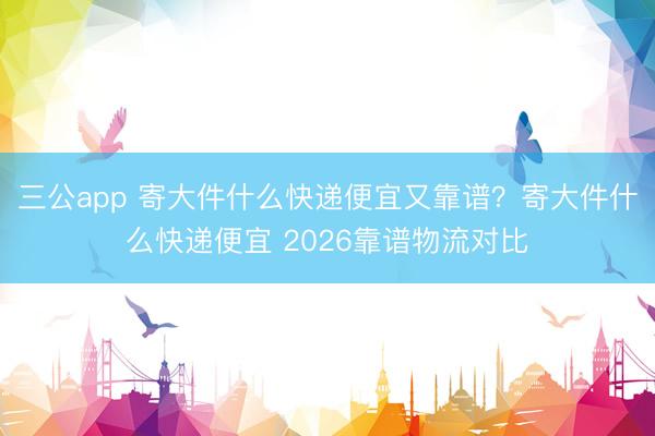 三公app 寄大件什么快递便宜又靠谱？寄大件什么快递便宜 2026靠谱物流对比