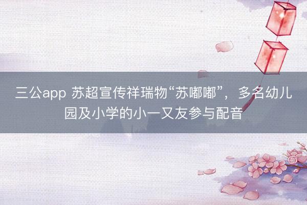 三公app 苏超宣传祥瑞物“苏嘟嘟”，多名幼儿园及小学的小一又友参与配音