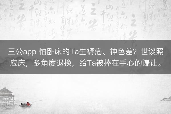三公app 怕卧床的Ta生褥疮、神色差？世谈照应床，多角度退换，给Ta被捧在手心的谦让。
