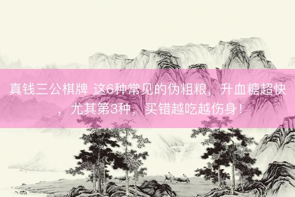 真钱三公棋牌 这6种常见的伪粗粮，升血糖超快 ，尤其第3种，买错越吃越伤身！