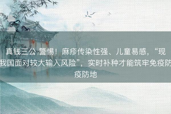真钱三公 警惕！麻疹传染性强、儿童易感，“现时我国面对较大输入风险”，实时补种才能筑牢免疫防地