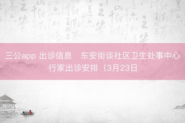 三公app 出诊信息▷东安街谈社区卫生处事中心行家出诊安排（3月23日