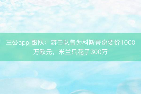 三公app 跟队：游击队曾为科斯蒂奇要价1000万欧元，米兰只花了300万