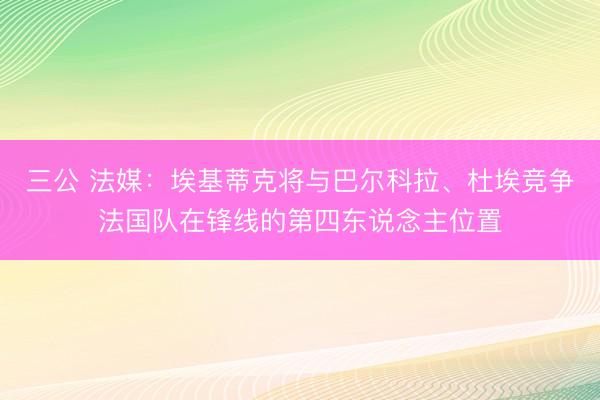 三公 法媒：埃基蒂克将与巴尔科拉、杜埃竞争法国队在锋线的第四东说念主位置