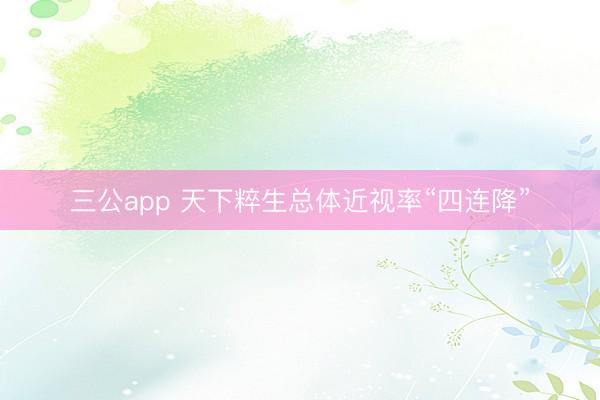 三公app 天下粹生总体近视率“四连降”