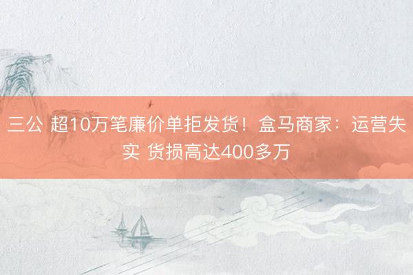 三公 超10万笔廉价单拒发货！盒马商家：运营失实 货损高达400多万