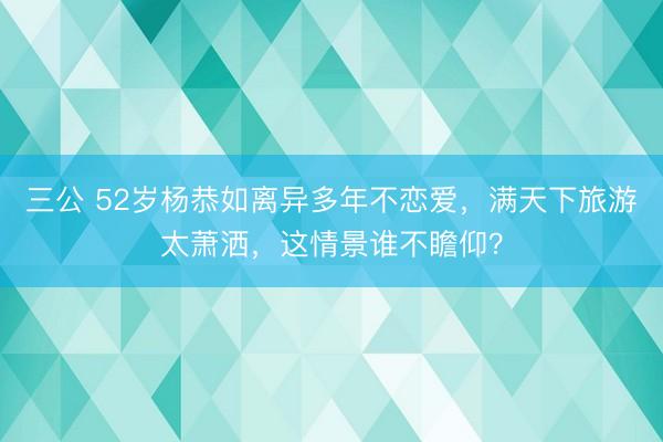 三公 52岁杨恭如离异多年不恋爱，满天下旅游太萧洒，这情景谁不瞻仰？