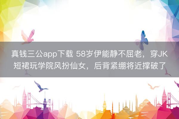 真钱三公app下载 58岁伊能静不屈老，穿JK短裙玩学院风扮仙女，后背紧绷将近撑破了