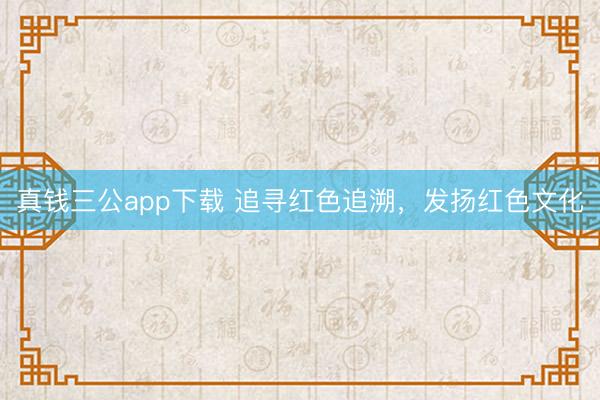真钱三公app下载 追寻红色追溯，发扬红色文化