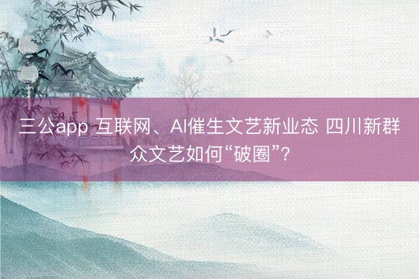 三公app 互联网、AI催生文艺新业态 四川新群众文艺如何“破圈”？
