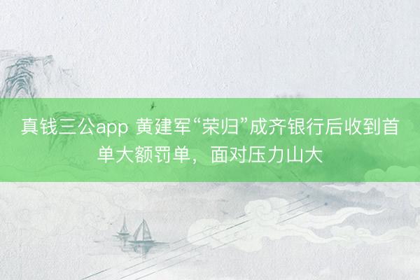 真钱三公app 黄建军“荣归”成齐银行后收到首单大额罚单，面对压力山大