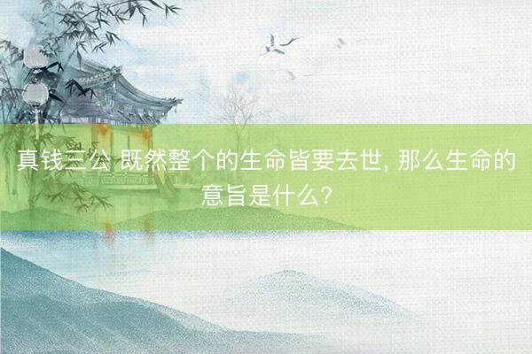 真钱三公 既然整个的生命皆要去世, 那么生命的意旨是什么?