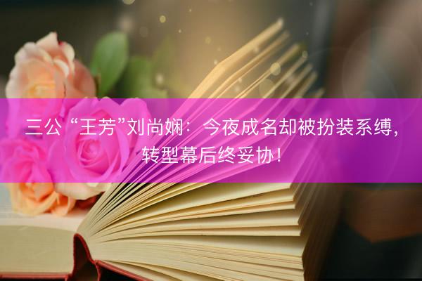 三公 “王芳”刘尚娴：今夜成名却被扮装系缚，转型幕后终妥协！
