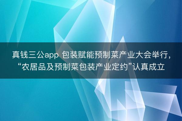 真钱三公app 包装赋能预制菜产业大会举行，“农居品及预制菜包装产业定约”认真成立