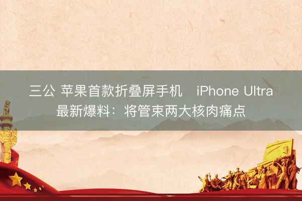 三公 苹果首款折叠屏手机‌iPhone Ultra最新爆料：将管束两大核肉痛点