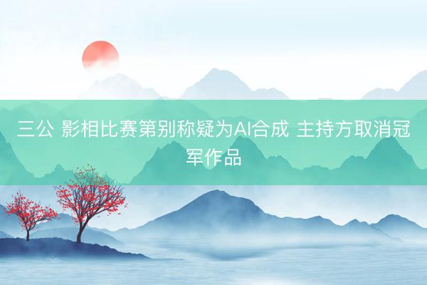 三公 影相比赛第别称疑为AI合成 主持方取消冠军作品