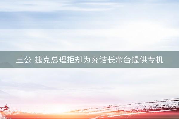 三公 捷克总理拒却为究诘长窜台提供专机