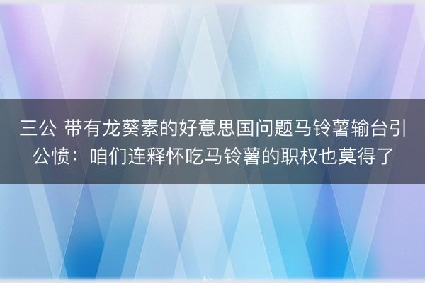 三公 带有龙葵素的好意思国问题马铃薯输台引公愤：咱们连释怀吃马铃薯的职权也莫得了