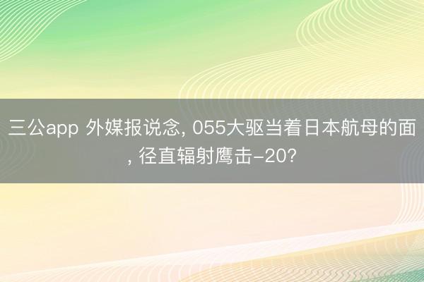 三公app 外媒报说念, 055大驱当着日本航母的面, 径直辐射鹰击-20?