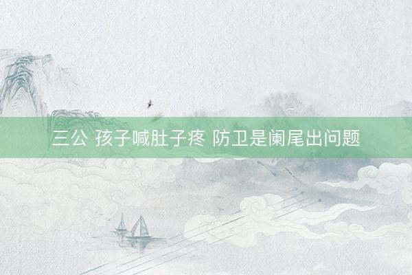 三公 孩子喊肚子疼 防卫是阑尾出问题