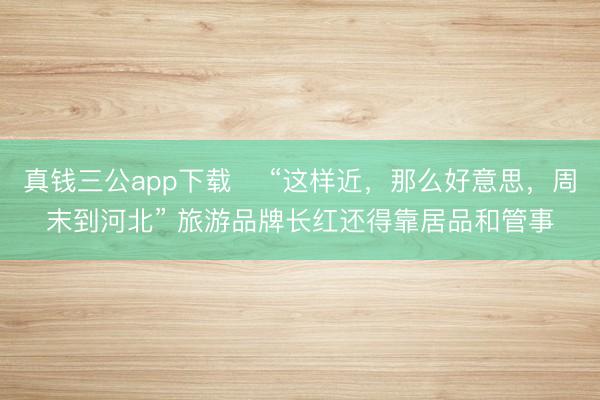 真钱三公app下载 ​“这样近，那么好意思，周末到河北” 旅游品牌长红还得靠居品和管事