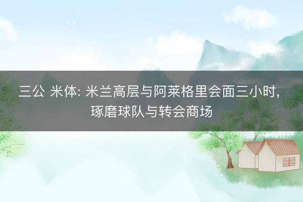 三公 米体: 米兰高层与阿莱格里会面三小时, 琢磨球队与转会商场